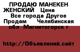 ПРОДАЮ МАНЕКЕН ЖЕНСКИЙ › Цена ­ 15 000 - Все города Другое » Продам   . Челябинская обл.,Магнитогорск г.